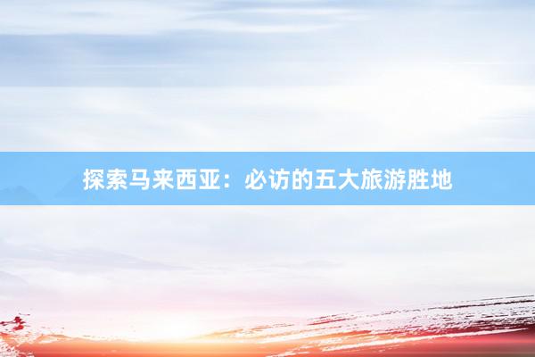 探索马来西亚：必访的五大旅游胜地